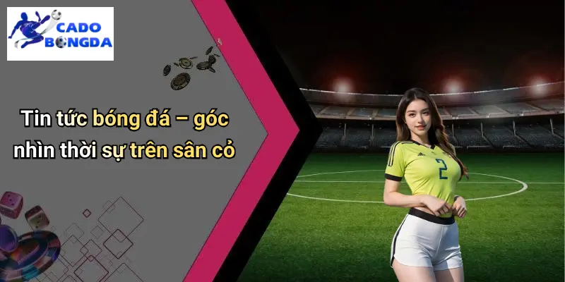 Tin tức bóng đá – góc nhìn thời sự trên sân cỏ