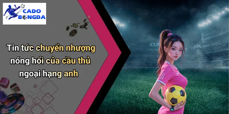 Tin tức chuyển nhượng nóng hổi của cầu thủ ngoại hạng anh